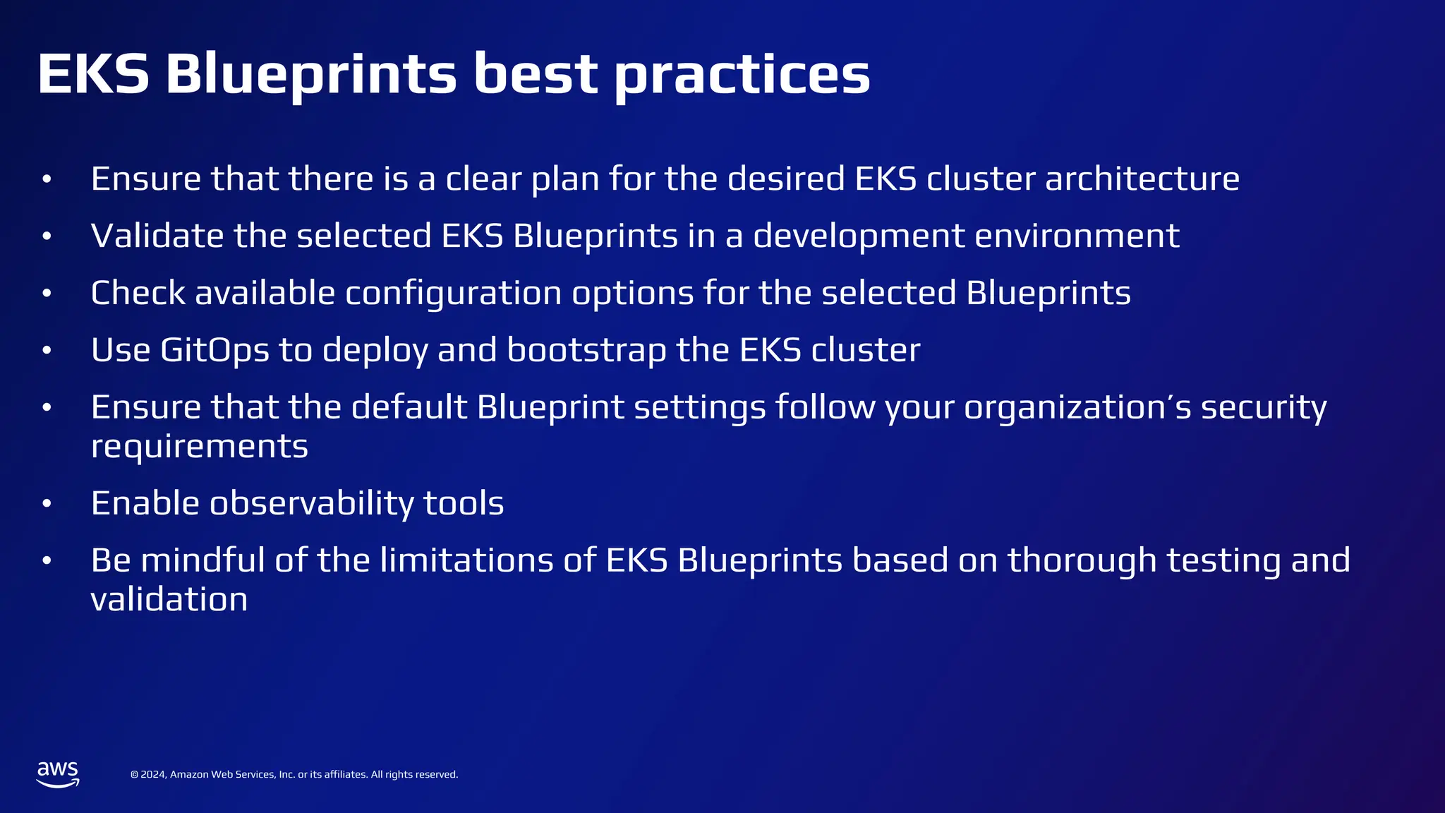 © 2024, Amazon Web Services, Inc. or its affiliates. All rights reserved.
EKS Blueprints best practices
• Ensure that there is a clear plan for the desired EKS cluster architecture
• Validate the selected EKS Blueprints in a development environment
• Check available conﬁguration options for the selected Blueprints
• Use GitOps to deploy and bootstrap the EKS cluster
• Ensure that the default Blueprint settings follow your organization’s security
requirements
• Enable observability tools
• Be mindful of the limitations of EKS Blueprints based on thorough testing and
validation
 