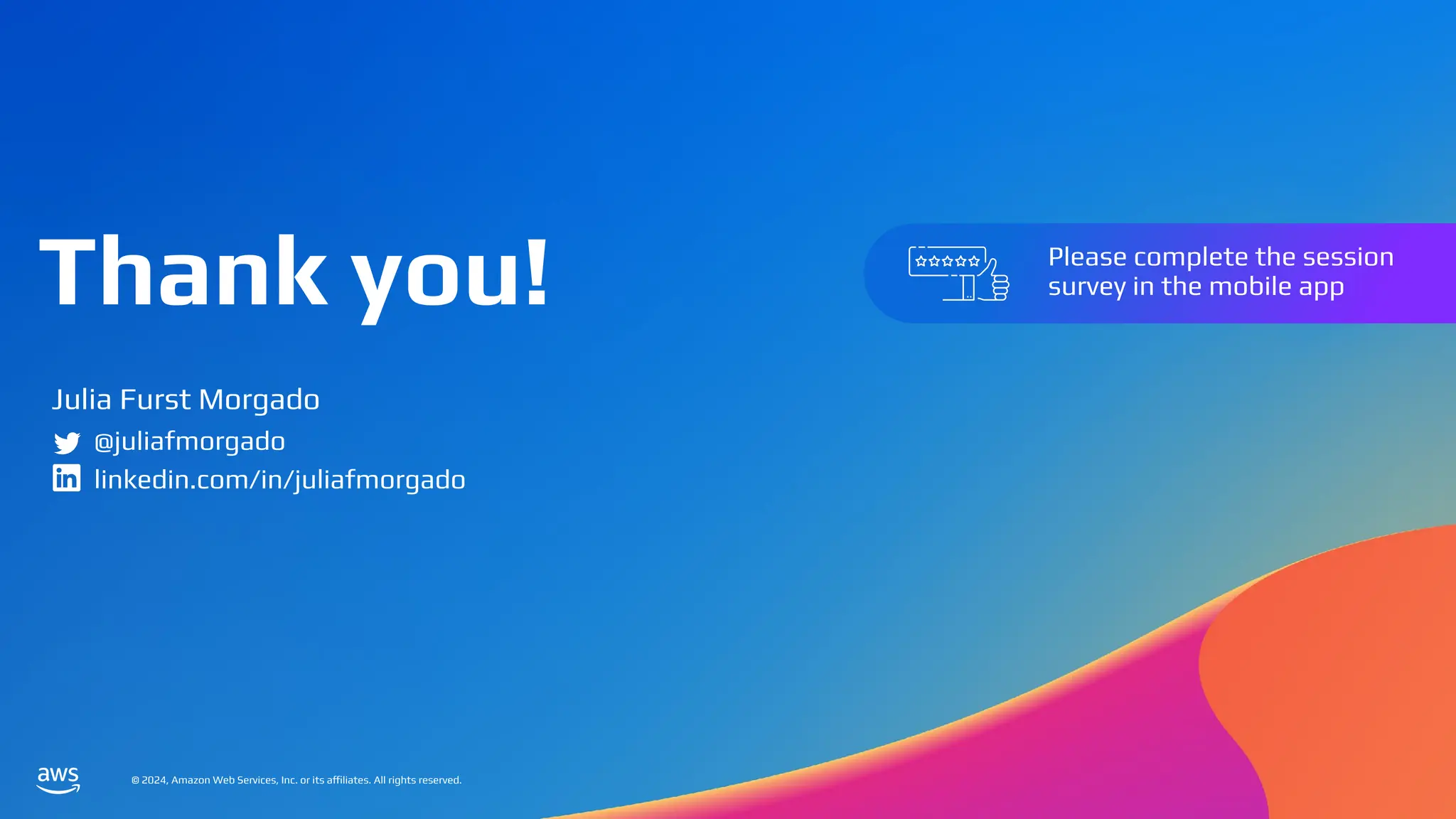 © 2024, Amazon Web Services, Inc. or its affiliates. All rights reserved.
Thank you!
© 2024, Amazon Web Services, Inc. or its affiliates. All rights reserved.
Please complete the session
survey in the mobile app
Julia Furst Morgado
@juliafmorgado
linkedin.com/in/juliafmorgado
 