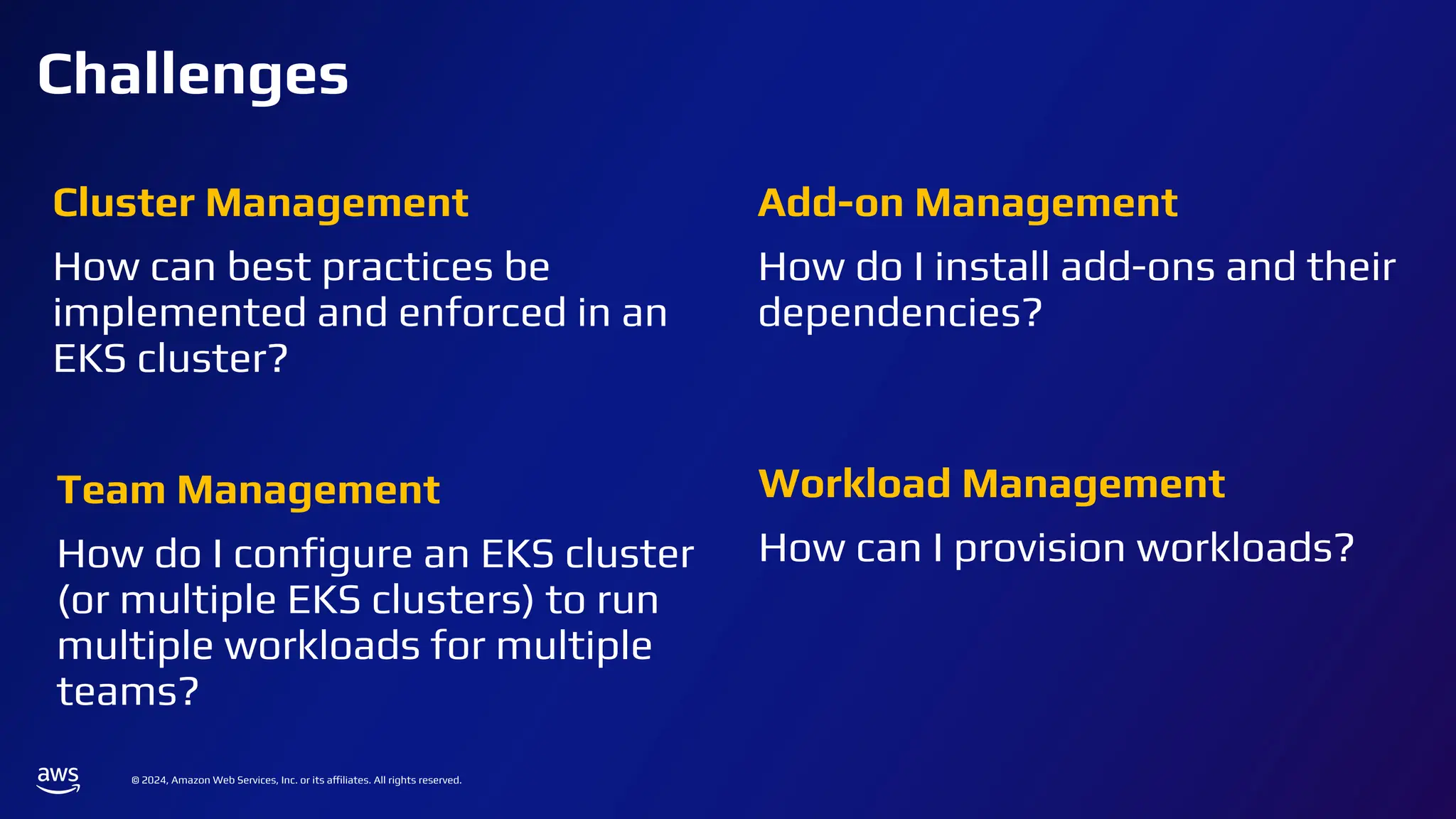 © 2024, Amazon Web Services, Inc. or its affiliates. All rights reserved.
Challenges
Cluster Management
How can best practices be
implemented and enforced in an
EKS cluster?
Add-on Management
How do I install add-ons and their
dependencies?
Team Management
How do I conﬁgure an EKS cluster
(or multiple EKS clusters) to run
multiple workloads for multiple
teams?
Workload Management
How can I provision workloads?
 