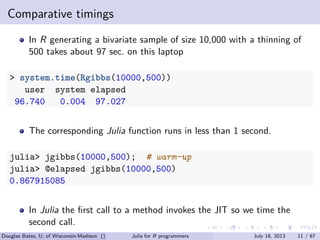 . . . . . .
Comparative timings
In R generating a bivariate sample of size 10,000 with a thinning of
500 takes about 97 sec. on this laptop
> system.time(Rgibbs(10000,500))
user system elapsed
96.740 0.004 97.027
The corresponding Julia function runs in less than 1 second.
julia> jgibbs(10000,500); # warm-up
julia> @elapsed jgibbs(10000,500)
0.867915085
In Julia the ﬁrst call to a method invokes the JIT so we time the
second call.
Douglas Bates, U. of Wisconsin-Madison () Julia for R programmers July 18, 2013 11 / 67
 