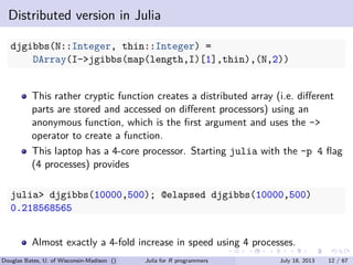 . . . . . .
Distributed version in Julia
djgibbs(N::Integer, thin::Integer) =
DArray(I->jgibbs(map(length,I)[1],thin),(N,2))
This rather cryptic function creates a distributed array (i.e. diﬀerent
parts are stored and accessed on diﬀerent processors) using an
anonymous function, which is the ﬁrst argument and uses the ->
operator to create a function.
This laptop has a 4-core processor. Starting julia with the -p 4 ﬂag
(4 processes) provides
julia> djgibbs(10000,500); @elapsed djgibbs(10000,500)
0.218568565
Almost exactly a 4-fold increase in speed using 4 processes.
Douglas Bates, U. of Wisconsin-Madison () Julia for R programmers July 18, 2013 12 / 67
 
