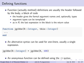 . . . . . .
Deﬁning functions
Function (actually method) deﬁnitions are usually the header followed
by the body, a block of code
▶ the header gives the formal argument names and, optionally, types
▶ argument types can be templated
▶ as in R, the last expression in the block is the return value
function jgibbs(N::Integer, thin::Integer)
...
end
An alternative syntax can be used for one-liners, usually a single
expression.
jgibbs(N::Integer) = jgibbs(N, 100)
An anonymous function can be deﬁned using the -> syntax.
Douglas Bates, U. of Wisconsin-Madison () Julia for R programmers July 18, 2013 15 / 67
 