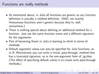 . . . . . .
Functions are really methods
As mentioned above, in Julia all functions are generic so any function
deﬁnition is actually a method deﬁnition. (Well, not exactly.
Anonymous functions aren’t generic because they’re, well,
anonymous.)
There is nothing special about deﬁning an additional method for a
function. Just use the same function name and a diﬀerent signature
for the arguments
Part of becoming ﬂuent in Julia is learning to think in terms of
methods.
Default argument values can now be speciﬁed for Julia functions, as
in R. Alternatively you can write a trivial, pass-through, method that
has a truncated signature, as in the one-argument form of jgibbs.
(The eﬀect of specifying default values is to create such pass-through
methods.)
Douglas Bates, U. of Wisconsin-Madison () Julia for R programmers July 18, 2013 16 / 67
 