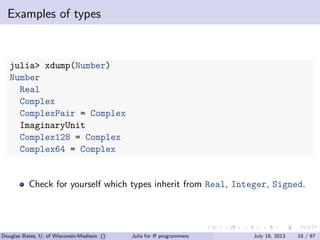 . . . . . .
Examples of types
julia> xdump(Number)
Number
Real
Complex
ComplexPair = Complex
ImaginaryUnit
Complex128 = Complex
Complex64 = Complex
Check for yourself which types inherit from Real, Integer, Signed.
Douglas Bates, U. of Wisconsin-Madison () Julia for R programmers July 18, 2013 18 / 67
 