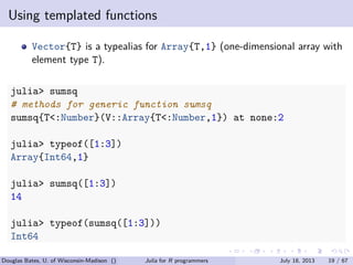 . . . . . .
Using templated functions
Vector{T} is a typealias for Array{T,1} (one-dimensional array with
element type T).
julia> sumsq
# methods for generic function sumsq
sumsq{T<:Number}(V::Array{T<:Number,1}) at none:2
julia> typeof([1:3])
Array{Int64,1}
julia> sumsq([1:3])
14
julia> typeof(sumsq([1:3]))
Int64
Douglas Bates, U. of Wisconsin-Madison () Julia for R programmers July 18, 2013 19 / 67
 