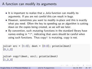 . . . . . .
A function can modify its arguments
It is important to realize that a Julia function can modify its
arguments. If you are not careful this can result in bugs.
However, sometimes you want to modify in-place and this is exactly
what you need. Often the key to speeding up an algorithm is cutting
down on the copies being created, as we will see later.
By convention, such mutating functions in the standard library have
names ending in "!", indicating that users should be careful when
using such functions. Thus copy! is mutating, copy is not.
julia> src = [1:3]; dest = [0:2]; println(dest)
[0,1,2]
julia> copy!(dest, src); println(dest)
[1,2,3]
Douglas Bates, U. of Wisconsin-Madison () Julia for R programmers July 18, 2013 20 / 67
 