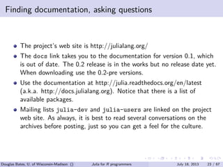 . . . . . .
Finding documentation, asking questions
The project’s web site is http://julialang.org/
The docs link takes you to the documentation for version 0.1, which
is out of date. The 0.2 release is in the works but no release date yet.
When downloading use the 0.2-pre versions.
Use the documentation at http://julia.readthedocs.org/en/latest
(a.k.a. http://docs.julialang.org). Notice that there is a list of
available packages.
Mailing lists julia-dev and julia-users are linked on the project
web site. As always, it is best to read several conversations on the
archives before posting, just so you can get a feel for the culture.
Douglas Bates, U. of Wisconsin-Madison () Julia for R programmers July 18, 2013 23 / 67
 