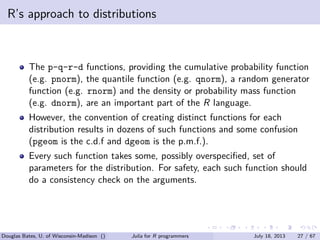 . . . . . .
R’s approach to distributions
The p-q-r-d functions, providing the cumulative probability function
(e.g. pnorm), the quantile function (e.g. qnorm), a random generator
function (e.g. rnorm) and the density or probability mass function
(e.g. dnorm), are an important part of the R language.
However, the convention of creating distinct functions for each
distribution results in dozens of such functions and some confusion
(pgeom is the c.d.f and dgeom is the p.m.f.).
Every such function takes some, possibly overspeciﬁed, set of
parameters for the distribution. For safety, each such function should
do a consistency check on the arguments.
Douglas Bates, U. of Wisconsin-Madison () Julia for R programmers July 18, 2013 27 / 67
 