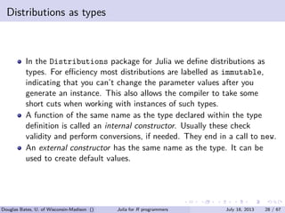 . . . . . .
Distributions as types
In the Distributions package for Julia we deﬁne distributions as
types. For eﬃciency most distributions are labelled as immutable,
indicating that you can’t change the parameter values after you
generate an instance. This also allows the compiler to take some
short cuts when working with instances of such types.
A function of the same name as the type declared within the type
deﬁnition is called an internal constructor. Usually these check
validity and perform conversions, if needed. They end in a call to new.
An external constructor has the same name as the type. It can be
used to create default values.
Douglas Bates, U. of Wisconsin-Madison () Julia for R programmers July 18, 2013 28 / 67
 