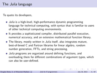 . . . . . .
The Julia language
To quote its developers,
Julia is a high-level, high-performance dynamic programming
language for technical computing, with syntax that is familiar to users
of other technical computing environments.
It provides a sophisticated compiler, distributed parallel execution,
numerical accuracy, and an extensive mathematical function library.
The library, mostly written in Julia itself, also integrates mature,
best-of-breed C and Fortran libraries for linear algebra, random
number generation, FFTs, and string processing.
Julia programs are organized around deﬁning functions, and
overloading them for diﬀerent combinations of argument types, which
can also be user-deﬁned.
Douglas Bates, U. of Wisconsin-Madison () Julia for R programmers July 18, 2013 3 / 67
 