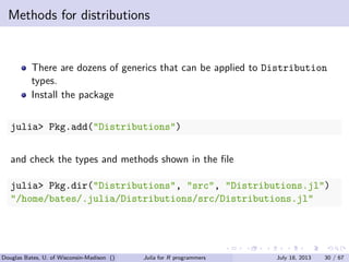 . . . . . .
Methods for distributions
There are dozens of generics that can be applied to Distribution
types.
Install the package
julia> Pkg.add("Distributions")
and check the types and methods shown in the ﬁle
julia> Pkg.dir("Distributions", "src", "Distributions.jl")
"/home/bates/.julia/Distributions/src/Distributions.jl"
Douglas Bates, U. of Wisconsin-Madison () Julia for R programmers July 18, 2013 30 / 67
 