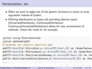 . . . . . .
Vectorization, etc.
Often we want to apply one of the generic functions to vector or array
arguments instead of scalars.
Deﬁning distributions as types and providing abstract types
(UnivariateDistribution, ContinuousDistribution,
ContinuousUnivariateDistribution) allows for easy vectorization of
methods. Check the result of, for example,
julia> using Distributions
julia> methods(pdf)
# methods for generic function pdf
pdf{T<:Real}(d::Dirichlet,x::Array{T<:Real,1}) at /home/bates/
pdf{T<:Real}(d::Multinomial,x::Array{T<:Real,1}) at /home/bate
pdf{T<:Real}(d::MultivariateNormal,x::Array{T<:Real,1}) at /ho
pdf(d::MultivariateDistribution,X::AbstractArray{T,2}) at /hom
...
Douglas Bates, U. of Wisconsin-Madison () Julia for R programmers July 18, 2013 31 / 67
 