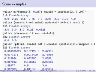 . . . . . .
Some examples
julia> n1=Normal(3, 0.25); (xvals = linspace(2.,4.,9))'
1x9 Float64 Array:
2.0 2.25 2.5 2.75 3.0 3.25 3.5 3.75 4.0
julia> [mean(n1) median(n1) modes(n1) std(n1) var(n1)]
1x5 Float64 Array:
3.0 3.0 3.0 0.25 0.0625
julia> [skewness(n1) kurtosis(n1)]
1x2 Float64 Array:
0.0 0.0
julia> [pdf(n1, xvals) cdf(n1,xvals) quantile(n1,linspace(0.1,
9x3 Float64 Array:
0.000535321 3.16712e-5 2.67961
0.0177274 0.0013499 2.78959
0.215964 0.0227501 2.8689
0.967883 0.158655 2.93666
1.59577 0.5 3.0
0.967883 0.841345 3.06334Douglas Bates, U. of Wisconsin-Madison () Julia for R programmers July 18, 2013 32 / 67
 
