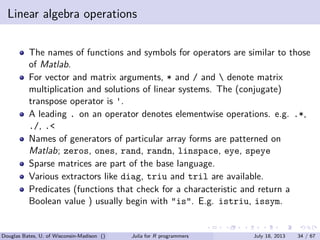 . . . . . .
Linear algebra operations
The names of functions and symbols for operators are similar to those
of Matlab.
For vector and matrix arguments, * and / and  denote matrix
multiplication and solutions of linear systems. The (conjugate)
transpose operator is '.
A leading . on an operator denotes elementwise operations. e.g. .*,
./, .<
Names of generators of particular array forms are patterned on
Matlab; zeros, ones, rand, randn, linspace, eye, speye
Sparse matrices are part of the base language.
Various extractors like diag, triu and tril are available.
Predicates (functions that check for a characteristic and return a
Boolean value ) usually begin with "is". E.g. istriu, issym.
Douglas Bates, U. of Wisconsin-Madison () Julia for R programmers July 18, 2013 34 / 67
 