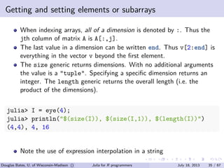 . . . . . .
Getting and setting elements or subarrays
When indexing arrays, all of a dimension is denoted by :. Thus the
jth column of matrix A is A[:,j].
The last value in a dimension can be written end. Thus v[2:end] is
everything in the vector v beyond the ﬁrst element.
The size generic returns dimensions. With no additional arguments
the value is a "tuple". Specifying a speciﬁc dimension returns an
integer. The length generic returns the overall length (i.e. the
product of the dimensions).
julia> I = eye(4);
julia> println("$(size(I)), $(size(I,1)), $(length(I))")
(4,4), 4, 16
Note the use of expression interpolation in a string
Douglas Bates, U. of Wisconsin-Madison () Julia for R programmers July 18, 2013 35 / 67
 
