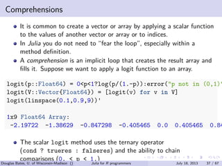 . . . . . .
Comprehensions
It is common to create a vector or array by applying a scalar function
to the values of another vector or array or to indices.
In Julia you do not need to “fear the loop”, especially within a
method deﬁnition.
A comprehension is an implicit loop that creates the result array and
ﬁlls it. Suppose we want to apply a logit function to an array.
logit(p::Float64) = 0<p<1?log(p/(1.-p)):error("p not in (0,1)"
logit(V::Vector{Float64}) = [logit(v) for v in V]
logit(linspace(0.1,0.9,9))'
1x9 Float64 Array:
-2.19722 -1.38629 -0.847298 -0.405465 0.0 0.405465 0.84
The scalar logit method uses the ternary operator
(cond ? trueres : falseres) and the ability to chain
comparisons (0. < p < 1.)
Douglas Bates, U. of Wisconsin-Madison () Julia for R programmers July 18, 2013 37 / 67
 