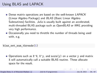 . . . . . .
Using BLAS and LAPACK
Dense matrix operations are based on the well-known LAPACK
(Linear Algebra Package) and BLAS (Basic Linear Algebra
Subroutines) facilities. Julia is usually built against an accelerated,
multi-threaded BLAS package such as OpenBLAS or MKL providing
very high performance.
Occasionally you need to throttle the number of threads being used
with, e.g.
blas_set_num_threads(1)
Operations such as X'X, X'y, and norm(y) on a vector y and matrix
X will automatically call a suitable BLAS routine. These allocate
space for the result.
Douglas Bates, U. of Wisconsin-Madison () Julia for R programmers July 18, 2013 38 / 67
 