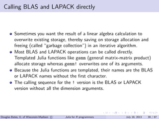 . . . . . .
Calling BLAS and LAPACK directly
Sometimes you want the result of a linear algebra calculation to
overwrite existing storage, thereby saving on storage allocation and
freeing (called “garbage collection”) in an iterative algorithm.
Most BLAS and LAPACK operations can be called directly.
Templated Julia functions like gemm (general matrix-matrix product)
allocate storage whereas gemm! overwrites one of its arguments.
Because the Julia functions are templated, their names are the BLAS
or LAPACK names without the ﬁrst character.
The calling sequence for the ! version is the BLAS or LAPACK
version without all the dimension arguments.
Douglas Bates, U. of Wisconsin-Madison () Julia for R programmers July 18, 2013 39 / 67
 