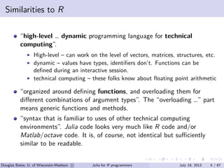 . . . . . .
Similarities to R
“high-level … dynamic programming language for technical
computing”.
▶ High-level – can work on the level of vectors, matrices, structures, etc.
▶ dynamic – values have types, identiﬁers don’t. Functions can be
deﬁned during an interactive session.
▶ technical computing – these folks know about ﬂoating point arithmetic
“organized around deﬁning functions, and overloading them for
diﬀerent combinations of argument types”. The “overloading …” part
means generic functions and methods.
“syntax that is familiar to uses of other technical computing
environments”. Julia code looks very much like R code and/or
Matlab/octave code. It is, of course, not identical but suﬃciently
similar to be readable.
Douglas Bates, U. of Wisconsin-Madison () Julia for R programmers July 18, 2013 4 / 67
 