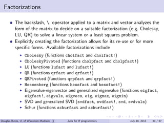 . . . . . .
Factorizations
The backslash, , operator applied to a matrix and vector analyzes the
form of the matrix to decide on a suitable factorization (e.g. Cholesky,
LU, QR) to solve a linear system or a least squares problem.
Explicitly creating the factorization allows for its re-use or for more
speciﬁc forms. Available factorizations include
▶ Cholesky (functions cholfact and cholfact!)
▶ CholeskyPivoted (functions cholpfact and cholpfact!)
▶ LU (functions lufact and lufact!)
▶ QR (functions qrfact and qrfact!)
▶ QRPivoted (functions qrpfact and qrpfact!)
▶ Hessenberg (functions hessfact and hessfact!)
▶ Eigenvalue-eigenvector and generalized eigenvalue (functions eigfact,
eigfact!, eigvals, eigvecs, eig, eigmax, eigmin)
▶ SVD and generalized SVD (svdfact, svdfact!, svd, svdvals)
▶ Schur (functions schurfact and schurfact!)
Douglas Bates, U. of Wisconsin-Madison () Julia for R programmers July 18, 2013 40 / 67
 