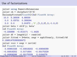 . . . . . .
Use of factorizations
julia> using NumericExtensions
julia> ch = cholpfact!(X'X)
CholeskyPivoted{Float64}(3x3 Float64 Array:
10.0 5.26508 4.88059
0.0 3.03731 0.289294
0.0 0.0 2.91872 ,'U',[1,2,3],3,-1.0,0)
julia> beta = chX'y; beta'
1x3 Float64 Array:
-0.225888 -0.913171 -1.4425
julia> df = length(y) - rank(ch)
julia> fitted = X*beta; ssqr = sqdiffsum(y, fitted)/df
0.15681475390926472
julia> vcov = ssqr * inv(ch)
3x3 Float64 Array:
0.00981028 -0.00818202 -0.00806099
-0.00818202 0.0171654 -0.00175329
-0.00806099 -0.00175329 0.0184078
Douglas Bates, U. of Wisconsin-Madison () Julia for R programmers July 18, 2013 42 / 67
 
