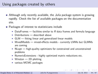 . . . . . .
Using packages created by others
Although only recently available, the Julia package system is growing
rapidly. Check the list of available packages on the documentation
site.
Packages of interest to statisticians include
▶ DataFrames — facilities similar to R data frames and formula language
▶ Distributions — described above
▶ GLM — ﬁtting linear and generalized linear models
▶ MixedModels — mixed-eﬀects models - currently LMMs but GLMMs
are coming
▶ NLopt — high-quality optimizers for constrained and unconstrained
problems
▶ NumericExtensions - highly optimized matrix reductions etc.
▶ Winston — 2D plotting
▶ various MCMC packages
Douglas Bates, U. of Wisconsin-Madison () Julia for R programmers July 18, 2013 44 / 67
 