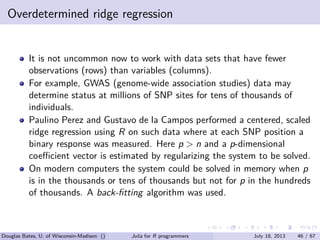 . . . . . .
Overdetermined ridge regression
It is not uncommon now to work with data sets that have fewer
observations (rows) than variables (columns).
For example, GWAS (genome-wide association studies) data may
determine status at millions of SNP sites for tens of thousands of
individuals.
Paulino Perez and Gustavo de la Campos performed a centered, scaled
ridge regression using R on such data where at each SNP position a
binary response was measured. Here p > n and a p-dimensional
coeﬃcient vector is estimated by regularizing the system to be solved.
On modern computers the system could be solved in memory when p
is in the thousands or tens of thousands but not for p in the hundreds
of thousands. A back-ﬁtting algorithm was used.
Douglas Bates, U. of Wisconsin-Madison () Julia for R programmers July 18, 2013 46 / 67
 