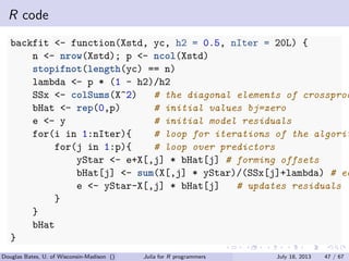 . . . . . .
R code
backfit <- function(Xstd, yc, h2 = 0.5, nIter = 20L) {
n <- nrow(Xstd); p <- ncol(Xstd)
stopifnot(length(yc) == n)
lambda <- p * (1 - h2)/h2
SSx <- colSums(X^2) # the diagonal elements of crossprod
bHat <- rep(0,p) # initial values bj=zero
e <- y # initial model residuals
for(i in 1:nIter){ # loop for iterations of the algorit
for(j in 1:p){ # loop over predictors
yStar <- e+X[,j] * bHat[j] # forming offsets
bHat[j] <- sum(X[,j] * yStar)/(SSx[j]+lambda) # eq
e <- yStar-X[,j] * bHat[j] # updates residuals
}
}
bHat
}
Douglas Bates, U. of Wisconsin-Madison () Julia for R programmers July 18, 2013 47 / 67
 
