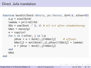 . . . . . .
Direct Julia translation
function backfit(Xstd::Matrix, yc::Vector, h2=0.5, nIter=20)
n,p = size(Xstd)
lambda = p*(1-h2)/h2
SSx = sum(Xstd .^ 2, 1) # all n-1 after standardizing
bHat = zeros(p)
e = copy(yc)
for i in 1:nIter, j in 1:p
yStar = e + Xstd[:,j]*bHat[j] # offsets
bHat[j] = dot(Xstd[:,j],yStar)/(SSx[j] + lambda)
e = yStar - Xstd[:,j]*bHat[j]
end
bHat
end
Douglas Bates, U. of Wisconsin-Madison () Julia for R programmers July 18, 2013 48 / 67
 
