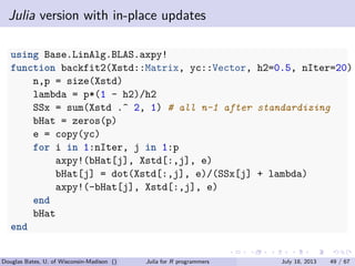 . . . . . .
Julia version with in-place updates
using Base.LinAlg.BLAS.axpy!
function backfit2(Xstd::Matrix, yc::Vector, h2=0.5, nIter=20)
n,p = size(Xstd)
lambda = p*(1 - h2)/h2
SSx = sum(Xstd .^ 2, 1) # all n-1 after standardizing
bHat = zeros(p)
e = copy(yc)
for i in 1:nIter, j in 1:p
axpy!(bHat[j], Xstd[:,j], e)
bHat[j] = dot(Xstd[:,j], e)/(SSx[j] + lambda)
axpy!(-bHat[j], Xstd[:,j], e)
end
bHat
end
Douglas Bates, U. of Wisconsin-Madison () Julia for R programmers July 18, 2013 49 / 67
 