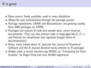 . . . . . .
R is great
Open source, freely available, used in many disciplines
Allows for user contributions through the package system.
Package repositories, CRAN and Bioconductor, are growing rapidly.
Over 3000 packages on CRAN.
Packages can contain R code and sample data, which must be
documented. They can also contain code in languages like C, C++
and Fortran for compilation and vignettes (longer forms of
documentation).
Many, many books about R. Journals like Journal of Statistical
Software and the R Journal devoted nearly entirely to R packages.
Widely used, a recent coursera.org MOOC on “Computing for Data
Analysis” by Roger Peng had over 40,000 registrants.
Douglas Bates, U. of Wisconsin-Madison () Julia for R programmers July 18, 2013 5 / 67
 