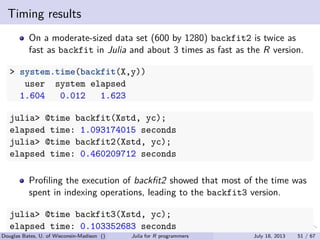 . . . . . .
Timing results
On a moderate-sized data set (600 by 1280) backfit2 is twice as
fast as backfit in Julia and about 3 times as fast as the R version.
> system.time(backfit(X,y))
user system elapsed
1.604 0.012 1.623
julia> @time backfit(Xstd, yc);
elapsed time: 1.093174015 seconds
julia> @time backfit2(Xstd, yc);
elapsed time: 0.460209712 seconds
Proﬁling the execution of backﬁt2 showed that most of the time was
spent in indexing operations, leading to the backfit3 version.
julia> @time backfit3(Xstd, yc);
elapsed time: 0.103352683 seconds
Douglas Bates, U. of Wisconsin-Madison () Julia for R programmers July 18, 2013 51 / 67
 