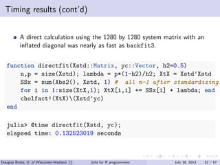 . . . . . .
Timing results (cont’d)
A direct calculation using the 1280 by 1280 system matrix with an
inﬂated diagonal was nearly as fast as backfit3.
function directfit(Xstd::Matrix, yc::Vector, h2=0.5)
n,p = size(Xstd); lambda = p*(1-h2)/h2; XtX = Xstd'Xstd
SSx = sum(Abs2(), Xstd, 1) # all n-1 after standardizing
for i in 1:size(XtX,1); XtX[i,i] += SSx[i] + lambda; end
cholfact!(XtX)(Xstd'yc)
end
julia> @time directfit(Xstd, yc);
elapsed time: 0.132523019 seconds
Douglas Bates, U. of Wisconsin-Madison () Julia for R programmers July 18, 2013 52 / 67
 