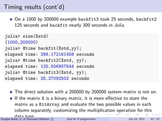 . . . . . .
Timing results (cont’d)
On a 1000 by 200000 example backfit3 took 25 seconds, backfit2
125 seconds and backfit nearly 300 seconds in Julia.
julia> size(Xstd)
(1000,200000)
julia> @time backfit(Xstd,yy);
elapsed time: 296.172161458 seconds
julia> @time backfit2(Xstd, yy);
elapsed time: 125.506957544 seconds
julia> @time backfit3(Xstd, yy);
elapsed time: 25.27092502 seconds
The direct solution with a 200000 by 200000 system matrix is not on.
If the matrix X is a binary matrix, it is more eﬀective to store the
matrix as a BitArray and evaluate the two possible values in each
column separately, customizing the multiplication operation for this
data type.Douglas Bates, U. of Wisconsin-Madison () Julia for R programmers July 18, 2013 53 / 67
 