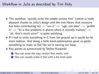 . . . . . .
Workﬂow in Julia as described by Tim Holy
The workﬂow “quickly write the simple version ﬁrst” (which is really
pleasant thanks to Julia’s design and the nice library that everyone
has been contributing to) -> “run it” -> “ugh, too slow” -> “proﬁle
it” -> “ﬁx a few problems in places where it actually matters” ->
“ah, that’s much nicer!” is quite satisfying.
If I had to write everything in C from the ground up it would be far
more tedious. And doing a little hand-optimization gives us geeks
something to make us feel like we’re earning our keep.
Key points as summarized by Stefan Karpinski
...1 You can write the easy version that works, and
...2 You can usually make it fast with a bit more work
Douglas Bates, U. of Wisconsin-Madison () Julia for R programmers July 18, 2013 54 / 67
 