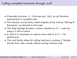 . . . . . .
Calling compiled functions through ccall
R provides functions .C, .Fortran and .Call to call functions
(subroutines) in compiled code.
The interface can be tricky, whole chapters of the manual “Writing R
Extensions” are devoted to this topic.
The Rcpp package provides a cleaner interface to C++ code but
using it is still no picnic.
In Julia it is uncommon to need to write code in C/C++ for
performance.
The ccall facility allows for calling functions in existing C libraries
directly from Julia, usually without writing interface code.
Douglas Bates, U. of Wisconsin-Madison () Julia for R programmers July 18, 2013 56 / 67
 