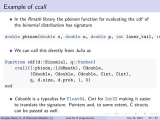 . . . . . .
Example of ccall
In the Rmath library the pbinom function for evaluating the cdf of
the binomial distribution has signature
double pbinom(double x, double n, double p, int lower_tail, in
We can call this directly from Julia as
function cdf(d::Binomial, q::Number)
ccall((:pbinom,:libRmath), Cdouble,
(Cdouble, Cdouble, Cdouble, Cint, Cint),
q, d.size, d.prob, 1, 0)
end
Cdouble is a typealias for Float64, Cint for Int32 making it easier
to translate the signature. Pointers and, to some extent, C structs
can be passed as well.
Douglas Bates, U. of Wisconsin-Madison () Julia for R programmers July 18, 2013 57 / 67
 
