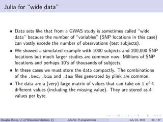 . . . . . .
Julia for “wide data”
Data sets like that from a GWAS study is sometimes called “wide
data” because the number of “variables” (SNP locations in this case)
can vastly excede the number of observations (test subjects).
We showed a simulated example with 1000 subjects and 200,000 SNP
locations but much larger studies are common now. Millions of SNP
locations and perhaps 10’s of thousands of subjects.
In these cases we must store the data compactly. The combinations
of the .bed, .bim and .fam ﬁles generated by plink are common.
The data are a (very) large matrix of values that can take on 1 of 4
diﬀerent values (including the missing value). They are stored as 4
values per byte.
Douglas Bates, U. of Wisconsin-Madison () Julia for R programmers July 18, 2013 59 / 67
 