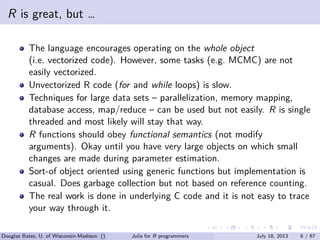 . . . . . .
R is great, but …
The language encourages operating on the whole object
(i.e. vectorized code). However, some tasks (e.g. MCMC) are not
easily vectorized.
Unvectorized R code (for and while loops) is slow.
Techniques for large data sets – parallelization, memory mapping,
database access, map/reduce – can be used but not easily. R is single
threaded and most likely will stay that way.
R functions should obey functional semantics (not modify
arguments). Okay until you have very large objects on which small
changes are made during parameter estimation.
Sort-of object oriented using generic functions but implementation is
casual. Does garbage collection but not based on reference counting.
The real work is done in underlying C code and it is not easy to trace
your way through it.
Douglas Bates, U. of Wisconsin-Madison () Julia for R programmers July 18, 2013 6 / 67
 