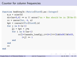. . . . . .
Counter for column frequencies
function bedfreq(b::Matrix{Uint8},ns::Integer)
m,n = size(b)
div(ns+3,4) == m || error("ns = $ns should be in [$(4m-3),
cc = zeros(Int, 4, n)
bpt = convert(Ptr{Uint8},b)
for j in 0:(n-1)
pj = bpt + j*m
for i in 0:(ns-1)
cc[1+(unsafe_load(pj,i>>2+1)>>(2i&0x06))&0x03,
1+j] += 1
end
end
cc
end
Douglas Bates, U. of Wisconsin-Madison () Julia for R programmers July 18, 2013 62 / 67
 