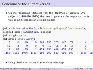. . . . . .
Performance the current version
On the “consensus” data set from the “HapMap 3” samples (296
subjects, 1,440,616 SNPs) the time to generate the frequency counts
was about 5 seconds on a single process
julia> @time gd = GenData2("/var/tmp/hapmap3/consensus");
elapsed time: 5.662568297 seconds
julia> gd.counts'
4x1440616 Int64 Array:
3 0 15 0 245 230 203 147 77 … 4 3
16 3 0 0 0 19 28 3 17 0
11 66 123 1 459 433 410 438 290 0
1154 1115 1046 1183 480 502 543 596 800 1180 115
Using distributed arrays is an obvious next step.
Douglas Bates, U. of Wisconsin-Madison () Julia for R programmers July 18, 2013 63 / 67
 