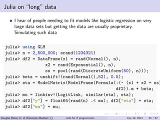 . . . . . .
Julia on “long” data
I hear of people needing to ﬁt models like logistic regression on very
large data sets but getting the data are usually proprietary.
Simulating such data
julia> using GLM
julia> n = 2_500_000; srand(1234321)
julia> df2 = DataFrame(x1 = rand(Normal(), n),
x2 = rand(Exponential(), n),
ss = pool(rand(DiscreteUniform(50), n)));
julia> beta = unshift!(rand(Normal(),52), 0.5);
julia> eta = ModelMatrix(ModelFrame(Formula(:(~ (x1 + x2 + ss)
df2)).m * beta;
julia> mu = linkinv!(LogitLink, similar(eta), eta);
julia> df2["y"] = float64(rand(n) .< mu); df2["eta"] = eta;
julia> df2["mu"] = mu;
Douglas Bates, U. of Wisconsin-Madison () Julia for R programmers July 18, 2013 64 / 67
 