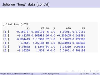 . . . . . .
Julia on “long” data (cont’d)
julia> head(df2)
x1 x2 ss y eta mu
[1,] -0.160767 0.586174 6 1.0 1.92011 0.872151
[2,] -1.48275 0.365982 46 0.0 -0.206405 0.448581
[3,] -0.384419 1.13903 37 1.0 1.22092 0.772226
[4,] -1.3541 1.02183 10 1.0 0.534944 0.630635
[5,] 1.03842 1.1349 34 1.0 3.33319 0.96555
[6,] -1.16268 1.503 6 0.0 2.21061 0.901198
Douglas Bates, U. of Wisconsin-Madison () Julia for R programmers July 18, 2013 65 / 67
 