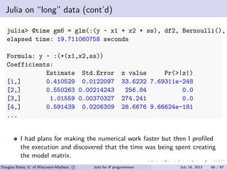 . . . . . .
Julia on “long” data (cont’d)
julia> @time gm6 = glm(:(y ~ x1 + x2 + ss), df2, Bernoulli(),
elapsed time: 19.711060758 seconds
Formula: y ~ :(+(x1,x2,ss))
Coefficients:
Estimate Std.Error z value Pr(>|z|)
[1,] 0.410529 0.0122097 33.6232 7.69311e-248
[2,] 0.550263 0.00214243 256.84 0.0
[3,] 1.01559 0.00370327 274.241 0.0
[4,] 0.591439 0.0206309 28.6676 9.66624e-181
...
I had plans for making the numerical work faster but then I proﬁled
the execution and discovered that the time was being spent creating
the model matrix.
Douglas Bates, U. of Wisconsin-Madison () Julia for R programmers July 18, 2013 66 / 67
 