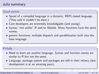 . . . . . .
Julia summary
.
Good points
..
......
Speed of a compiled language in a dynamic, REPL-based language.
(They said it couldn’t be done.)
Core developers are extremely knowledgable (and young).
Syntax “not unlike” R and/or Matlab. Many functions have the same
names.
generic functions, multiple dispatch and parallelization built into the
base language.
.
Pitfalls
..
......
Need to learn yet another language. Syntax and function names are
similar to R but not the same.
Language, package system and packages are still in their infancy (but
development is at an amazing pace).
Douglas Bates, U. of Wisconsin-Madison () Julia for R programmers July 18, 2013 67 / 67
 