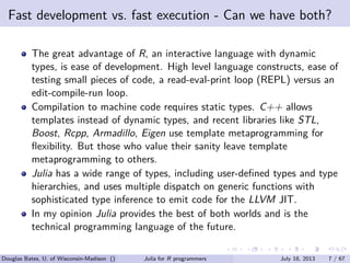 . . . . . .
Fast development vs. fast execution - Can we have both?
The great advantage of R, an interactive language with dynamic
types, is ease of development. High level language constructs, ease of
testing small pieces of code, a read-eval-print loop (REPL) versus an
edit-compile-run loop.
Compilation to machine code requires static types. C++ allows
templates instead of dynamic types, and recent libraries like STL,
Boost, Rcpp, Armadillo, Eigen use template metaprogramming for
ﬂexibility. But those who value their sanity leave template
metaprogramming to others.
Julia has a wide range of types, including user-deﬁned types and type
hierarchies, and uses multiple dispatch on generic functions with
sophisticated type inference to emit code for the LLVM JIT.
In my opinion Julia provides the best of both worlds and is the
technical programming language of the future.
Douglas Bates, U. of Wisconsin-Madison () Julia for R programmers July 18, 2013 7 / 67
 