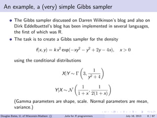 . . . . . .
An example, a (very) simple Gibbs sampler
The Gibbs sampler discussed on Darren Wilkinson’s blog and also on
Dirk Eddelbuettel’s blog has been implemented in several languages,
the ﬁrst of which was R.
The task is to create a Gibbs sampler for the density
f(x, y) = k x2
exp(−xy2
− y2
+ 2y − 4x), x > 0
using the conditional distributions
X|Y ∼ Γ
(
3,
1
y2 + 4
)
Y|X ∼ N
(
1
1 + x
,
1
2(1 + x)
)
(Gamma parameters are shape, scale. Normal parameters are mean,
variance.)
Douglas Bates, U. of Wisconsin-Madison () Julia for R programmers July 18, 2013 8 / 67
 