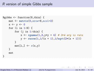 . . . . . .
R version of simple Gibbs sample
Rgibbs <- function(N,thin) {
mat <- matrix(0,nrow=N,ncol=2)
x <- y <- 0
for (i in 1:N) {
for (j in 1:thin) {
x <- rgamma(1,3,y*y + 4) # 3rd arg is rate
y <- rnorm(1,1/(x + 1),1/sqrt(2*(x + 1)))
}
mat[i,] <- c(x,y)
}
mat
}
Douglas Bates, U. of Wisconsin-Madison () Julia for R programmers July 18, 2013 9 / 67
 