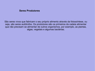 São seres vivos que fabricam o seu próprio alimento através da fotossíntese, ou
seja, são seres autótrofos. Os produtores são os primeiros da cadeia alimentar
que não precisam se alimentar de outros organismos, por exemplo, as plantas,
algas, vegetais e algumas bactérias.
Seres Produtores
 