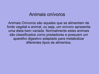 Animais Onívoros são aqueles que se alimentam de 
fonte vegetal e animal, ou seja, um onívoro apresenta 
uma dieta bem variada. Normalmente estes animais 
são classificados como predadores e possuem um 
aparelho digestivo adaptado para metabolizar 
diferentes tipos de alimentos.
Animais onívoros
 